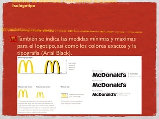 MANUAL DE IDENTIDAD CORPORATIVA McDonald’s 
Isologotipo 
También se indica las medidas mínimas y máximas 
para el logotipo, así como los colores exactos y la 
tipografía (Arial Black). 
 