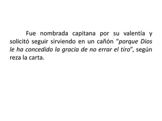 Fue nombrada capitana por su valentía y
solicitó seguir sirviendo en un cañón “porque Dios
le ha concedido la gracia de no errar el tiro”, según
reza la carta.
 