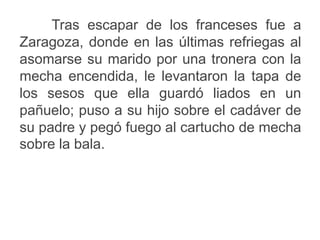 Tras escapar de los franceses fue a
Zaragoza, donde en las últimas refriegas al
asomarse su marido por una tronera con la
mecha encendida, le levantaron la tapa de
los sesos que ella guardó liados en un
pañuelo; puso a su hijo sobre el cadáver de
su padre y pegó fuego al cartucho de mecha
sobre la bala.
 