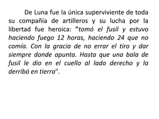 De Luna fue la única superviviente de toda
su compañía de artilleros y su lucha por la
libertad fue heroica: "tomó el fusil y estuvo
haciendo fuego 12 horas, haciendo 24 que no
comía. Con la gracia de no errar el tiro y dar
siempre donde apunta. Hasta que una bala de
fusil le dio en el cuello al lado derecho y la
derribó en tierra".
 