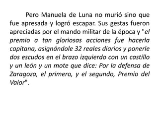 Pero Manuela de Luna no murió sino que
fue apresada y logró escapar. Sus gestas fueron
apreciadas por el mando militar de la época y "el
premio a tan gloriosas acciones fue hacerla
capitana, asignándole 32 reales diarios y ponerle
dos escudos en el brazo izquierdo con un castillo
y un león y un mote que dice: Por la defensa de
Zaragoza, el primero, y el segundo, Premio del
Valor".
 