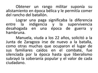 Obtener un rango militar suponía su
alistamiento en época bélica y le permitía comer
del rancho del batallón.
Lograr una paga significaba la diferencia
entre la indigencia y la supervivencia
desahogada en una época de guerra y
hambruna.
Manuela, viuda a los 22 años, solicitó a la
Junta de Zaragoza irse de nuevo a la batalla,
como otras muchas que ocuparon el lugar de
sus familiares caídos en el combate, fue
silenciada por la época hasta que liberalismo
subrayó la soberanía popular y el valor de cada
ciudadano.
 