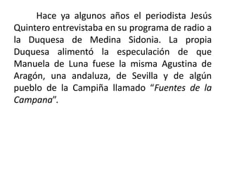 Hace ya algunos años el periodista Jesús
Quintero entrevistaba en su programa de radio a
la Duquesa de Medina Sidonia. La propia
Duquesa alimentó la especulación de que
Manuela de Luna fuese la misma Agustina de
Aragón, una andaluza, de Sevilla y de algún
pueblo de la Campiña llamado “Fuentes de la
Campana”.
 