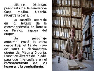 Lilianne Dhalman,
presidenta de la Fundación
Casa Medina Sidonia,
muestra la carta.
La cuartilla apareció
en los legajos de la
correspondencia de Tomasa
de Palafox, esposa del
duque.
Un personaje
anónimo envió la carta
desde Écija el 13 de mayo
de 1809 al decimoctavo
duque de Medina Sidonia,
Francisco Álvarez de Toledo,
para que intercediera en el
reconocimiento de los
honores a la combatiente.
 