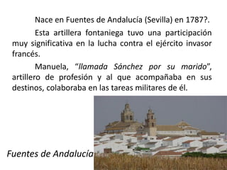 Nace en Fuentes de Andalucía (Sevilla) en 1787?.
Esta artillera fontaniega tuvo una participación
muy significativa en la lucha contra el ejército invasor
francés.
Manuela, “llamada Sánchez por su marido”,
artillero de profesión y al que acompañaba en sus
destinos, colaboraba en las tareas militares de él.
Fuentes de Andalucía
 