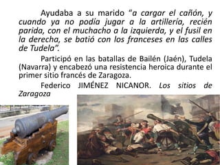 Ayudaba a su marido “a cargar el cañón, y
cuando ya no podía jugar a la artillería, recién
parida, con el muchacho a la izquierda, y el fusil en
la derecha, se batió con los franceses en las calles
de Tudela”.
Participó en las batallas de Bailén (Jaén), Tudela
(Navarra) y encabezó una resistencia heroica durante el
primer sitio francés de Zaragoza.
Federico JIMÉNEZ NICANOR. Los sitios de
Zaragoza
 