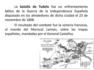 La batalla de Tudela fue un enfrentamiento
bélico de la Guerra de la Independencia Española
disputado en los alrededores de dicha ciudad el 23 de
noviembre de 1808.
El resultado del combate fue la victoria francesa,
al mando del Mariscal Lannes, sobre las tropas
españolas, mandadas por el General Castaños.
 