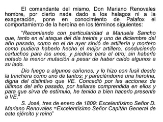 El comandante del mismo, Don Mariano Renovales
hombre, por cierto nada dado a los halagos ni a la
exageración, pone en conocimiento de Palafox el
comportamiento de la heroína en los términos siguientes:
“Recomiendo con particularidad a Manuela Sancho
que, tanto en el ataque del día treinta y uno de diciembre del
año pasado, como en el de ayer sirvió de artillería y mortero
como pudiera haberlo hecho el mejor artillero, conduciendo
cartuchos para los unos, y piedras para el otro; sin haberle
notado la menor mutación a pesar de haber caído algunos a
su lado.
Dio fuego a algunos cañones, y lo hizo con fusil desde
la trinchera como uno de tantos; y pareciéndome una heroína,
digna del distintivo que VE. Concedió por las acciones de
últimos del año pasado, por hallarse comprendida en ellos y
para que sirva de estímulo, he tenido a bien hacerlo presente
a VE."
S. José, tres de enero de 1809: Excelentísimo Señor D.
Mariano Renovales =Excelentísimo Señor Capitán General de
este ejército y reino”
 
