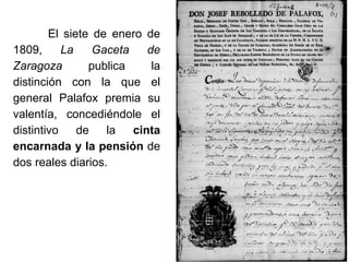 El siete de enero de
1809, La Gaceta de
Zaragoza publica la
distinción con la que el
general Palafox premia su
valentía, concediéndole el
distintivo de la cinta
encarnada y la pensión de
dos reales diarios.
 