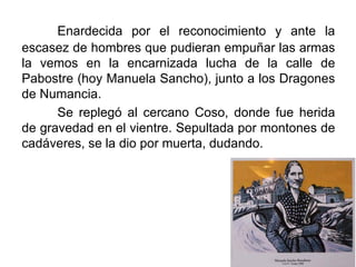 Enardecida por el reconocimiento y ante la
escasez de hombres que pudieran empuñar las armas
la vemos en la encarnizada lucha de la calle de
Pabostre (hoy Manuela Sancho), junto a los Dragones
de Numancia.
Se replegó al cercano Coso, donde fue herida
de gravedad en el vientre. Sepultada por montones de
cadáveres, se la dio por muerta, dudando.
 