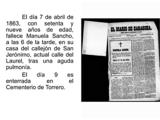 El día 7 de abril de
1863, con setenta y
nueve años de edad,
fallece Manuela Sancho,
a las 6 de la tarde, en su
casa del callejón de San
Jerónimo, actual calle del
Laurel, tras una aguda
pulmonía.
El día 9 es
enterrada en el
Cementerio de Torrero.
 