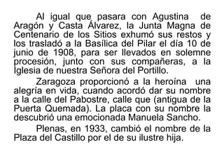 Al igual que pasara con Agustina de
Aragón y Casta Álvarez, la Junta Magna de
Centenario de los Sitios exhumó sus restos y
los trasladó a la Basílica del Pilar el día 10 de
junio de 1908, para ser llevados en solemne
procesión, junto con sus compañeras, a la
Iglesia de nuestra Señora del Portillo.
Zaragoza proporcionó a la heroína una
alegría en vida, cuando acordó dar su nombre
a la calle del Pabostre, calle que (antigua de la
Puerta Quemada). La placa con su nombre la
descubrió una emocionada Manuela Sancho.
Plenas, en 1933, cambió el nombre de la
Plaza del Castillo por el de su ilustre hija.
 