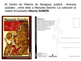 El Centro de Historia de Zaragoza, publicó diversas
postales , entre ellas a Manuela Sancho. La colección la
realizó el ilustrador Alberto GAMÓN
 