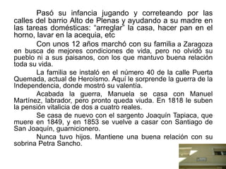 Pasó su infancia jugando y correteando por las
calles del barrio Alto de Plenas y ayudando a su madre en
las tareas domésticas: “arreglar” la casa, hacer pan en el
horno, lavar en la acequia, etc
Con unos 12 años marchó con su familia a Zaragoza
en busca de mejores condiciones de vida, pero no olvidó su
pueblo ni a sus paisanos, con los que mantuvo buena relación
toda su vida.
La familia se instaló en el número 40 de la calle Puerta
Quemada, actual de Heroísmo. Aquí le sorprende la guerra de la
Independencia, donde mostró su valentía.
Acabada la guerra, Manuela se casa con Manuel
Martínez, labrador, pero pronto queda viuda. En 1818 le suben
la pensión vitalicia de dos a cuatro reales.
Se casa de nuevo con el sargento Joaquín Tapiaca, que
muere en 1849, y en 1853 se vuelve a casar con Santiago de
San Joaquín, guarnicionero.
Nunca tuvo hijos. Mantiene una buena relación con su
sobrina Petra Sancho.
 