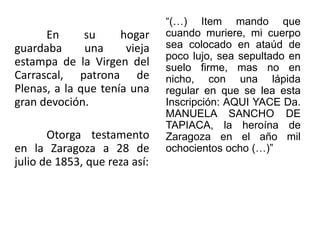 En su hogar
guardaba una vieja
estampa de la Virgen del
Carrascal, patrona de
Plenas, a la que tenía una
gran devoción.
Otorga testamento
en la Zaragoza a 28 de
julio de 1853, que reza así:
“(…) Item mando que
cuando muriere, mi cuerpo
sea colocado en ataúd de
poco lujo, sea sepultado en
suelo firme, mas no en
nicho, con una lápida
regular en que se lea esta
Inscripción: AQUI YACE Da.
MANUELA SANCHO DE
TAPIACA, la heroína de
Zaragoza en el año mil
ochocientos ocho (…)”
 