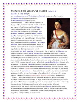 Manuela de la Santa Cruz y Espejo (Quito, 20 de
diciembre de 1753 - 1829) fue
una periodista, enfermera,1 feminista y revolucionaria ecuatoriana. Fue hermana
de Eugenio Espejo, con quien compartió
el pensamiento ilustrado y los ideales
independentistas. María Manuela Dominga de
Espejo y Aldaz, nombre que consta en la fe bautismal
que reposa en la iglesia parroquial de El Sagrario,
nació el 20 de diciembre de 1753 en la ciudad
de Quito,2 por aquel entonces capital de la Real
Audiencia homónima, parte del Imperio colonial
español. Fue la quinta y última hija del matrimonio
conformado por Luis Espejo (Chusig) y Catalina Aldaz,
quienes le proporcionaron una severa educación
enfocada especialmente en la medicina y las ciencias
naturales, aunque no de manera formal debido al
limitado acceso de la mujer a las universidades en
aquella época. Contrajo matrimonio con el
jurisconsulto José Mejía Lequerica, 22 años menor a ella, en la iglesia de El Sagrario. Los
padrinos del enlace fueron Juan de Dios Morales y su esposa, María Oleas. Pese a la
simpatía por las causas independentistas y científicas que el matrimonio tenía en común,
cuando Mejía se trasladó como diputado a las Cortes de Cádiz entabló una relación con la
joven andaluza Gertrudis Sanalova y Benito, a quien dejó como su heredera universal al
morir. Viviría entonces Manuela junto a la familia de Juan de Dios Morales. Manuela solía
acompañar a su hermano Eugenio en calidad de enfermera durante las visitas médicas
que realizaba, sirvió durante la epidemia de fiebre amarilla que asoló la ciudad en 1785, y
cuidó de su hermano Juan Pablo cuando este enfermó en 1764; por lo que es considerada
la precursora de la enfermería en el actual territorio ecuatoriano.Su formación se reforzó
gracias al científico Lorenzo Heinster, que le heredó veintiséis volúmenes sobre temas
médicos Colaboró en el diario Primicias de la Cultura de Quito bajo el seudónimo de
"Erophilia", desde donde defendía a sus hermanos perseguidos por las autoridades
españolas y publicaba manifiestos por un mejor trato a la mujer y los más desposeídos.Es
por ello que Manuela es considerada la primera mujer periodista ecuatoriana y pionera de
los movimientos feministas y sociales en el país. Como miembro del círculo
independentista que se creó alrededor de su hermano Eugenio, Manuela participaba
activamente de las reuniones y servía como correo entre los conspiradores, de la misma
manera tuvo que defender a sus hermanos cuando fueron perseguidos, pagando
abogados y acompañándolos en los encierros.
 