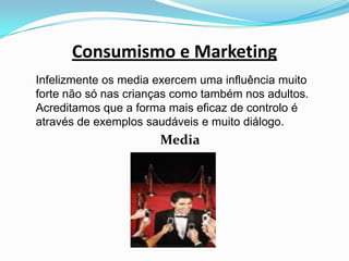 Consumismo e Marketing	Infelizmente os media exercem uma influência muito forte não só nas crianças como também nos adultos. Acreditamos que a forma mais eficaz de controlo é através de exemplos saudáveis e muito diálogo. Media