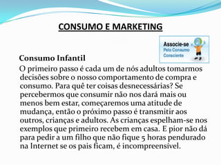 CONSUMO E MARKETINGConsumo Infantil   O primeiro passo é cada um de nós adultos tomarmos decisões sobre o nosso comportamento de compra e consumo. Para quê ter coisas desnecessárias? Se percebermos que consumir não nos dará mais ou menos bem estar, começaremos uma atitude de mudança, então o próximo passo é transmitir aos outros, crianças e adultos. As crianças espelham-se nos exemplos que primeiro recebem em casa. E pior não dá para pedir a um filho que não fique 5 horas pendurado na Internet se os pais ficam, é incompreensível.