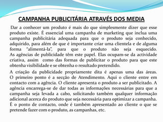 CAMPANHA PUBLICITÁRIA ATRAVÉS DOS MEDIA     Dar a conhecer um produto é mais do que simplesmente dizer que esse produto existe. É essencial uma campanha de marketing que inclua uma campanha publicitária adequada para que o produto seja conhecido, adquirido, para além de que é importante criar uma clientela e de alguma forma “alimentá-la”, para que o produto não seja esquecido.As agências de publicidade têm este papel. Elas ocupam-se da actividade criativa, assim  como das formas de publicitar o produto para que este obtenha visibilidade e se obtenha o resultado pretendido.	A criação da publicidade propriamente dita é apenas uma das áreas. O primeiro ponto é a secção de Atendimento. Aqui o cliente entre em contacto com a agência. O cliente apresenta o produto a ser publicitado. A agência encarrega-se de dar todas as informações necessárias para que a campanha seja levada a cabo, solicitando também qualquer informação adicional acerca do produto que seja necessária para optimizar a campanha. É o ponto de contacto, onde é também apresentado ao cliente o que se pretende fazer com o produto, as campanhas, etc.
