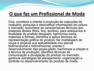 O que faz um Profissional de Moda	Cria, coordena e orienta a produção de colecções de vestuário; pesquisa e descodifica informações de cultura e mercado; reconhece as características técnicas dos materiais têxteis (fibra, fios, tecidos), para adequá-los à finalidade do produto desejado; harmoniza cores, materiais e formas; identifica e aplica técnicas de representação gráfica do produto; faz modelagem de roupa e projecta sua aplicabilidade nos planos bidimensional e tridimensional; orienta o desenvolvimento das peças-piloto; harmoniza a criação e a técnica de produção; identifica técnicas de comunicação e divulgação do produto no mercado; gerência estratégias de planejamento, organização e controle no desenvolvimento do produto de moda.