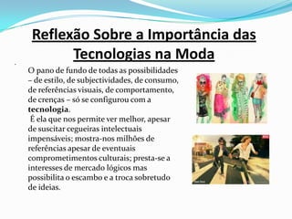 Reflexão Sobre a Importância das Tecnologias na Moda .O pano de fundo de todas as possibilidades – de estilo, de subjectividades, de consumo, de referências visuais, de comportamento, de crenças – só se configurou com a tecnologia. É ela que nos permite ver melhor, apesar de suscitar cegueiras intelectuais impensáveis; mostra-nos milhões de referências apesar de eventuais comprometimentos culturais; presta-se a interesses de mercado lógicos mas possibilita o escambo e a troca sobretudo de ideias.