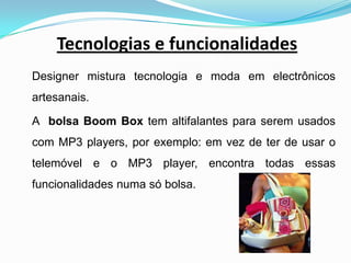Tecnologias e funcionalidadesDesigner mistura tecnologia e moda em electrônicos artesanais.	A  bolsa Boom Box tem altifalantes para serem usados com MP3 players, por exemplo: em vez de ter de usar o telemóvel e o MP3 player, encontra todas essas funcionalidades numa só bolsa. 