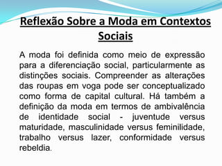 Reflexão Sobre a Moda em Contextos Sociais A moda foi definida como meio de expressão para a diferenciação social, particularmente as distinções sociais. Compreender as alterações das roupas em voga pode ser conceptualizado como forma de capital cultural. Há também a definição da moda em termos de ambivalência de identidade social - juventude versus maturidade, masculinidade versus feminilidade, trabalho versus lazer, conformidade versus rebeldia.