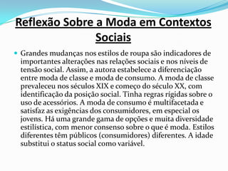 Reflexão Sobre a Moda em Contextos SociaisGrandes mudanças nos estilos de roupa são indicadores de importantes alterações nas relações sociais e nos níveis de tensão social. Assim, a autora estabelece a diferenciação entre moda de classe e moda de consumo. A moda de classe prevaleceu nos séculos XIX e começo do século XX, com identificação da posição social. Tinha regras rígidas sobre o uso de acessórios. A moda de consumo é multifacetada e satisfaz as exigências dos consumidores, em especial os jovens. Há uma grande gama de opções e muita diversidade estilística, com menor consenso sobre o que é moda. Estilos diferentes têm públicos (consumidores) diferentes. A idade substitui o status social como variável.