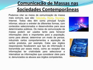 Comunicação de Massas nas Sociedades Contemporâneas    Podemos citar os meios de comunicação de massa mais comuns, que são: Televisão, Rádio, Revistas, Internet. Todos eles têm como principal função informar, educar e entreter de diferentes formas, com conteúdos seleccionados e desenvolvidos para seus determinados públicos. Os meios de comunicação de massa podem ser usados tanto para fornecer informações úteis e importantes para a população, como para alienar, determinar um modo de pensar, induzindo certos comportamentos e aquisição de certos produtos, por exemplo. Cabe aos órgãos responsáveis fiscalizarem que tipo de informação é transmitida por esses meios, como ao receptor das informações ter criatividade para seleccionar e internalizar as informações que considerar úteis para si, denunciados os abusos aos órgãos competentes.