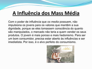 A Influência dos Mass Média	Com o poder de influência que os media possuem, não impulsiona os jovens para os valores que mantêm a sua dignidade, porque se eles tomassem consciência do quanto são manipulados, o mercado não teria a quem vender os seus produtos. O jovem é mais poroso e mais hedonismo. Para ser um bom consumidor, precisa estar aberto às influências e ser imediatista. Por isso, é o alvo perfeito do consumismo. 