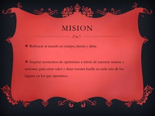 MISION
 Refrescar al mundo en cuerpo, mente y alma.
 Inspirar momentos de optimismo a través de nuestras marcas y
acciones, para crear valor y dejar nuestra huella en cada uno de los
lugares en los que operamos.
 