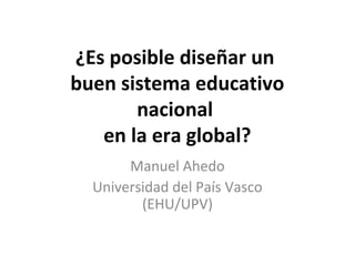 ¿Es posible diseñar un
buen sistema educativo
nacional
en la era global?
Manuel Ahedo
Universidad del País Vasco
(EHU/UPV)
 