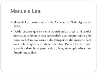 Manuela Leal
 Manuela Leal, nasceu na vila de Alcochete a 24 de Agosto de
  1965.
 Desde criança que se sente atraída pelas artes e já adulta
  movida pelo faxino e pela curiosidade que sempre sentiu pela
  visão da beleza das cores e do transportes das imagens para
  uma tela frequenta o atelier de Ana Paula Duarte, onde
  aprendeu desenho e pintura de azulejo, artes aplicadas e por
  fim pintura a óleo.
 