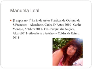 Manuela Leal
 Já expos no 1º Salão de Artes Plásticas de Outono de
  S.Francisco - Alcochete, Canha D’Artes 2010- Canha-
  Montijo, Artshow2011- FIL- Parque das Nações,
  Alcart2011- Alcochete e Artshow- Caldas da Rainha
  2011
 