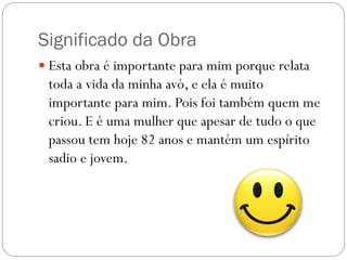 Significado da Obra
 Esta obra é importante para mim porque relata
 toda a vida da minha avó, e ela é muito
 importante para mim. Pois foi também quem me
 criou. E é uma mulher que apesar de tudo o que
 passou tem hoje 82 anos e mantém um espírito
 sadio e jovem.
 