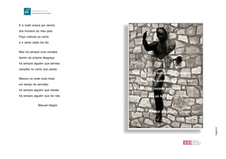 Página10
E a noite cresce por dentro
dos homens do meu país.
Peço notícias ao vento
e o vento nada me diz.
Mas há sempre uma candeia
dentro da própria desgraça
há sempre alguém que semeia
canções no vento que passa.
Mesmo na noite mais triste
em tempo de servidão
há sempre alguém que resiste
há sempre alguém que diz não.
Manuel Alegre
Portugal
O teu destino é nunca haver chegada
O teu destino é outra índia e outro mar
E a nova nau lusíada apontada
A um país que só há no verbo achar
Manuel Alegre, in "Chegar Aqui"
 