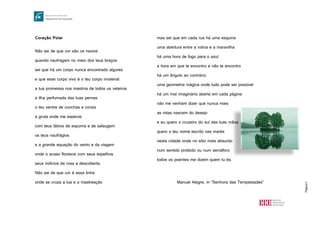 Página11
Coração Polar
Não sei de que cor são os navios
quando naufragam no meio dos teus braços
sei que há um corpo nunca encontrado algures
e que esse corpo vivo é o teu corpo imaterial
a tua promessa nos mastros de todos os veleiros
a ilha perfumada das tuas pernas
o teu ventre de conchas e corais
a gruta onde me esperas
com teus lábios de espuma e de salsugem
os teus naufrágios
e a grande equação do vento e da viagem
onde o acaso floresce com seus espelhos
seus indícios de rosa e descoberta.
Não sei de que cor é essa linha
onde se cruza a lua e a mastreação
onde se cruza a lua e a mastreação
mas sei que em cada rua há uma esquina
uma abertura entre a rotina e a maravilha
mas sei que em cada rua há uma esquina
uma abertura entre a rotina e a maravilha
há uma hora de fogo para o azul
a hora em que te encontro e não te encontro
há um ângulo ao contrário
uma geometria mágica onde tudo pode ser possível
há um mar imaginário aberto em cada página
não me venham dizer que nunca mais
as rotas nascem do desejo
e eu quero o cruzeiro do sul das tuas mãos
quero o teu nome escrito nas marés
nesta cidade onde no sítio mais absurdo
num sentido proibido ou num semáforo
todos os poentes me dizem quem tu és.
Manuel Alegre, in “Senhora das Tempestades”
 