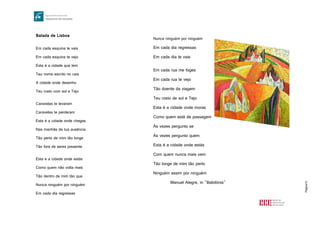 Página12
Balada de Lisboa
Em cada esquina te vais
Em cada esquina te vejo
Esta é a cidade que tem
Teu nome escrito no cais
A cidade onde desenho
Teu rosto com sol e Tejo
Caravelas te levaram
Caravelas te perderam
Esta é a cidade onde chegas
Nas manhãs de tua ausência
Tão perto de mim tão longe
Tão fora de seres presente
Esta e a cidade onde estás
Como quem não volta mais
Tão dentro de mim tão que
Nunca ninguém por ninguém
Em cada dia regressas
Nunca ninguém por ninguém
Em cada dia regressas
Em cada dia te vais
Em cada rua me foges
Em cada rua te vejo
Tão doente da viagem
Teu rosto de sol e Tejo
Esta é a cidade onde moras
Como quem está de passagem
Às vezes pergunto se
Às vezes pergunto quem
Esta é a cidade onde estás
Com quem nunca mais vem
Tão longe de mim tão perto
Ninguém assim por ninguém
Manuel Alegre, in "Babilónia"
 