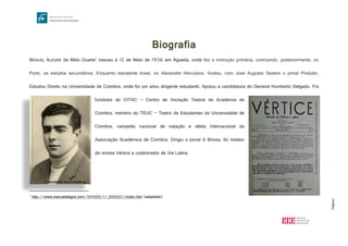 Página2
Biografia
MANUEL ALEGRE de Melo Duarte1
nasceu a 12 de Maio de 1936 em Águeda, onde fez a instrução primária, concluindo, posteriormente, no
Porto, os estudos secundários. Enquanto estudante liceal, no Alexandre Herculano, fundou, com José Augusto Seabra o jornal Prelúdio.
Estudou Direito na Universidade de Coimbra, onde foi um ativo dirigente estudantil. Apoiou a candidatura do General Humberto Delgado. Foi
fundador do CITAC – Centro de Iniciação Teatral da Academia de
Coimbra, membro do TEUC – Teatro de Estudantes da Universidade de
Coimbra, campeão nacional de natação e atleta internacional da
Associação Académica de Coimbra. Dirigiu o jornal A Briosa, foi redator
da revista Vértice e colaborador de Via Latina.
1
http://www.manuelalegre.com/101000/1/,000021/index.htm (adaptado)
http://www.manuelalegre.com/imgs/imagens/1273513460H4cBV7ml4Nv07JD9.jpg
http://cdn.shopify.com/s/files/1/0148/6692/products/VERTICE_int_1024x1024.jpg?v=1370630932
Estudante em Coimbra
 