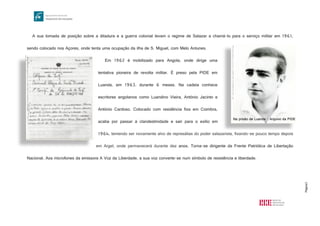 Página3
A sua tomada de posição sobre a ditadura e a guerra colonial levam o regime de Salazar a chamá-lo para o serviço militar em 1961,
sendo colocado nos Açores, onde tenta uma ocupação da ilha de S. Miguel, com Melo Antunes.
Em 1962 é mobilizado para Angola, onde dirige uma
tentativa pioneira de revolta militar. É preso pela PIDE em
Luanda, em 1963, durante 6 meses. Na cadeia conhece
escritores angolanos como Luandino Vieira, António Jacinto e
António Cardoso. Colocado com residência fixa em Coimbra,
acaba por passar à clandestinidade e sair para o exílio em
1964, temendo ser novamente alvo de represálias do poder salazarista, fixando-se pouco tempo depois
em Argel, onde permanecerá durante dez anos. Torna-se dirigente da Frente Patriótica de Libertação
Nacional. Aos microfones da emissora A Voz da Liberdade, a sua voz converte-se num símbolo de resistência e liberdade.
http://www.manuelalegre.com/imgs/thumb1/1273918637W7iRY1bg0Oa80TU8.jpg
http://www.manuelalegre.com/imgs/imagens/1273514329T1vXF0fw3Pq98EF3.jpg
Na prisão de Luanda - Arquivo da PIDE
 