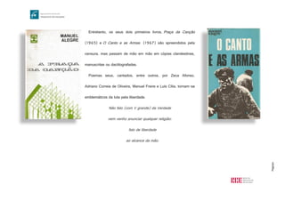 Página4
Entretanto, os seus dois primeiros livros, Praça da Canção
(1965) e O Canto e as Armas (1967) são apreendidos pela
censura, mas passam de mão em mão em cópias clandestinas,
manuscritas ou dactilografadas.
Poemas seus, cantados, entre outros, por Zeca Afonso,
Adriano Correia de Oliveira, Manuel Freire e Luís Cília, tornam-se
emblemáticos da luta pela liberdade.
Não falo (com V grande) da Verdade
nem venho anunciar qualquer religião:
falo de liberdade
ao alcance da mão.
 