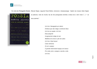 Página6
No Livro do Português Errante , Manuel Alegre, segundo Paula Morão, emociona e desassossega: "depõe nas nossas mãos frágeis
as palavras, rosto do mundo, faz de nós portugueses errantes e deixa-nos o dom maior (...) – os
seus poemas".
Um livro. Navegação por dentro
Errância que não chega a nenhuma Ítaca.
Um livro se repete. Um livro
Essa pergunta
Incognoscível código do ser.
Metáfora de cornos e pés-de-cabra.
Um livro. Esse buscar
Coisa nenhuma.
Ou só o espaço
O grande interminável espaço em branco
Por onde corre o sangue a escrita a vida.
Um livro.
http://cheirodoslivros.files.wordpress.com/2013/11/poesia-livro-do-portugues-errante.jpg
 