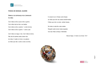 Página7
POESIA DE MANUEL ALEGRE
SÍMBOLO DE ESPERANÇA PELA LIBERDADE
As mãos
Com mãos se faz a paz se faz a guerra.
Com mãos tudo se faz e se desfaz.
Com mãos se faz o poema – e são de terra.
Com mãos se faz a guerra – e são a paz.
Com mãos se rasga o mar. Com mãos se lavra.
Não são de pedras estas casas mas
de mãos. E estão no fruto e na palavra
as mãos que são o canto e são as armas.
E cravam-se no Tempo como farpas
as mãos que vês nas coisas transformadas.
Folhas que vão no vento: verdes harpas.
De mãos é cada flor cada cidade.
Ninguém pode vencer estas espadas:
nas tuas mãos começa a liberdade.
Manuel Alegre, O Canto e as Armas, 1967
 
