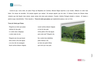 Página8
Conta-se que, numa noite, em plena Praça da República em Coimbra, Manuel Alegre exprimia a sua revolta: «Mesmo na noite mais
triste/ Em tempo de servidão/ Há sempre alguém que resiste/ Há sempre alguém que diz não». E Adriano Correia de Oliveira disse
«mesmo que não fiquem mais versos, esses versos vão durar para sempre». Ficaram. António Portugal compôs a música. «E depois o
poema surgiu naturalmente». Tinha nascido a Trova do vento que passa, que rapidamente passou a ser um hino.
Trova do Vento que Passa
Pergunto ao vento que passa
notícias do meu país
e o vento cala a desgraça
o vento nada me diz.
Pergunto aos rios que levam
tanto sonho à flor das águas
e os rios não me sossegam
levam sonhos deixam mágoas.
Levam sonhos deixam mágoas
ai rios do meu país
minha pátria à flor das águas
para onde vais? Ninguém diz.
Se o verde trevo desfolhas
pede notícias e diz
ao trevo de quatro folhas
que morro por meu país.
 