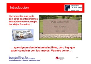 Introducción

Herramientas que junto
con otros acontecimientos
están poniendo en peligro
los viejos formatos…




  … que siguen siendo imprescindibles, pero hay que
  saber combinar con los nuevos. Veamos cómo…

Manuel Angel Alonso Coto                              10
Marketing Manager – Executive Education
Director Académico – Master in Digital Advertising
 