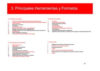 3. Principales Herramientas y Formatos

VII. Publicidad (e-advertising)                                                        VIII. Distribución (e-trading)

1.       Enlaces en formato integrado (Banners/Skycrapers/Cortinillas)                 1.        E-tracking
2.       Enlaces en formato flotante (Interstitials/Layers/Flies/Pop-ups/Pop-unders)   2.        Centrales de Compras (B2B)
3.       Avatar Marketing                                                              3.        Gestión electrónica de Stocks
4.       Microspots y me-vídeos                                                        4.        E-franchising
5.       Advertorials                                                                  5.        E-merchandising
6.       Publicidad Contextual                                                         6.        Marketing de Afiliación
7.       Mensajes electrónicos de texto: e-mail Marketing                              7.        Infomediarios: reintermediación electrónica
8.       Mensajes electrónicos de texto: SMS Marketing                                 8.        Cibermediación
9.       Mensajes electrónicos de texto: Marketing de transacciones electrónicas       9.        E-domótica (electrodomésticos inteligentes)
10.      Rich Media Ads                                                                10.       Integración online de todos los canales, servicio integral al intermediario/cliente final
11.      Media Hub/Off2Online Marketing
12.      Vallas electrónicas interconectadas / Bluecasting




                                                                                       X. Control (e-audit)
IX. Comercialización (e/m-commerce)

1.       Portal e-Commerce                                                             1.       WebMetrics/Log Analysis (actividad del servidor)
2.       Marketplace                                                                   2.       Marketing Decision Support Systems
3.       Cybermalls/Virtual Retailing                                                  3.       Audimetría electrónica
4.       Autorrespondedores                                                            4.       E-CRM
5.       E-clienting
6.       Asesoramiento online de Compra                                                5.       Control online de la Rentabilidad del Marketing
7.       E-Customers Service, servicio post-venta online                               6.       Modelos electrónicos de seguimiento y análisis de ventas; e-facturas
8.       E-phone Marketing/Internet Call-back                                          7.       E-GRPs
9.       Vídeoconferencia / e-conference
10.      Modelos electrónicos de confección de ofertas
11.      Gestión digital de la fuerza de ventas




                                                                                                                                                                          20
 