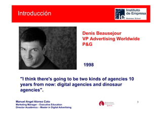 Introducción


                                                     Denis Beausejour
                                                     VP Advertising Worldwide
                                                     P&G



                                                     1998


   "I think there's going to be two kinds of agencies 10
   years from now: digital agencies and dinosaur
   agencies".

Manuel Angel Alonso Coto                                                   3
Marketing Manager – Executive Education
Director Académico – Master in Digital Advertising
 