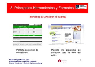 3. Principales Herramientas y Formatos

                               Marketing de Afiliación (e-trading)




          Pantalla de control de                     Plantilla de programa de
          comisiones                                 afiliación para la web del
                                                     editor
Manuel Angel Alonso Coto                                                      42
Marketing Manager – Executive Education
Director Académico – Master in Digital Advertising
 