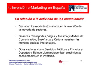 4. Inversión e-Marketing en España


        En relación a la actividad de los anunciantes:

       •      Destacan los movimientos al alza en la inversión de
              la mayoría de sectores.

       •      Finanzas; Transportes, Viajes y Turismo y Medios de
              Comunicación, Enseñanza y Cultura muestran las
              mayores subidas interanuales.

       •      Otros sectores como Servicios Públicos y Privados y
              Deportes y Tiempo Libre protagonizan crecimientos
              considerables en la inversión.
Manuel Angel Alonso Coto                                        50
Marketing Manager – Executive Education
Director Académico – Master in Digital Advertising
 