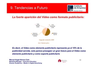 9. Tendencias a Futuro

    La fuerte aparición del Video como formato publicitario:




    Es decir, el Video como elemento publicitario representa ya el 10% de la
    publicidad servida, esto parece presagiar un gran futuro para el Video como
    elemento publicitario y como soporte publicitario

Manuel Angel Alonso Coto                                                61
Marketing Manager – Executive Education
Director Académico – Master in Digital Advertising
 